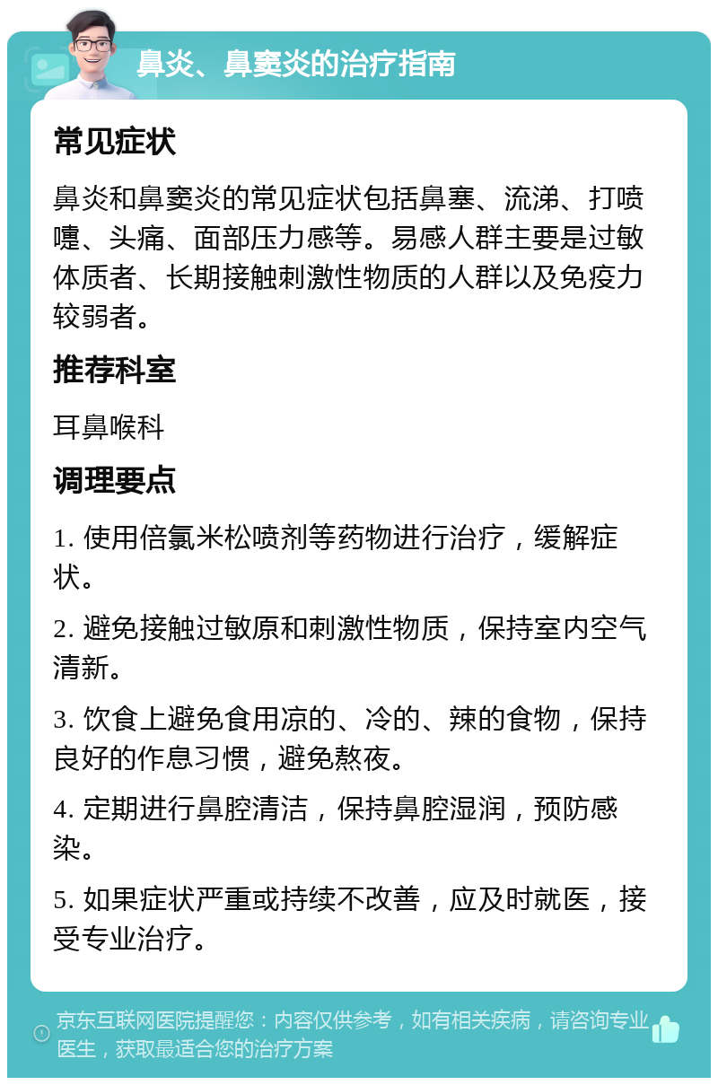 鼻炎、鼻窦炎的治疗指南 常见症状 鼻炎和鼻窦炎的常见症状包括鼻塞、流涕、打喷嚏、头痛、面部压力感等。易感人群主要是过敏体质者、长期接触刺激性物质的人群以及免疫力较弱者。 推荐科室 耳鼻喉科 调理要点 1. 使用倍氯米松喷剂等药物进行治疗，缓解症状。 2. 避免接触过敏原和刺激性物质，保持室内空气清新。 3. 饮食上避免食用凉的、冷的、辣的食物，保持良好的作息习惯，避免熬夜。 4. 定期进行鼻腔清洁，保持鼻腔湿润，预防感染。 5. 如果症状严重或持续不改善，应及时就医，接受专业治疗。