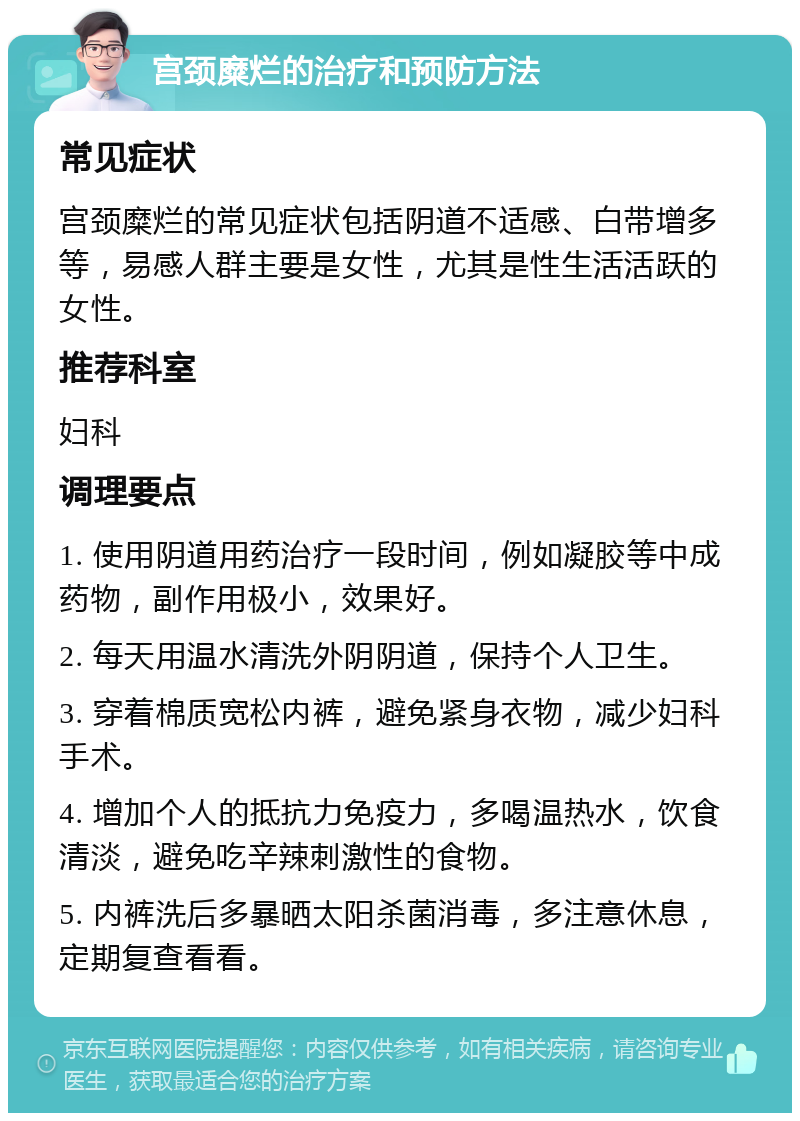 宫颈糜烂的治疗和预防方法 常见症状 宫颈糜烂的常见症状包括阴道不适感、白带增多等，易感人群主要是女性，尤其是性生活活跃的女性。 推荐科室 妇科 调理要点 1. 使用阴道用药治疗一段时间，例如凝胶等中成药物，副作用极小，效果好。 2. 每天用温水清洗外阴阴道，保持个人卫生。 3. 穿着棉质宽松内裤，避免紧身衣物，减少妇科手术。 4. 增加个人的抵抗力免疫力，多喝温热水，饮食清淡，避免吃辛辣刺激性的食物。 5. 内裤洗后多暴晒太阳杀菌消毒，多注意休息，定期复查看看。