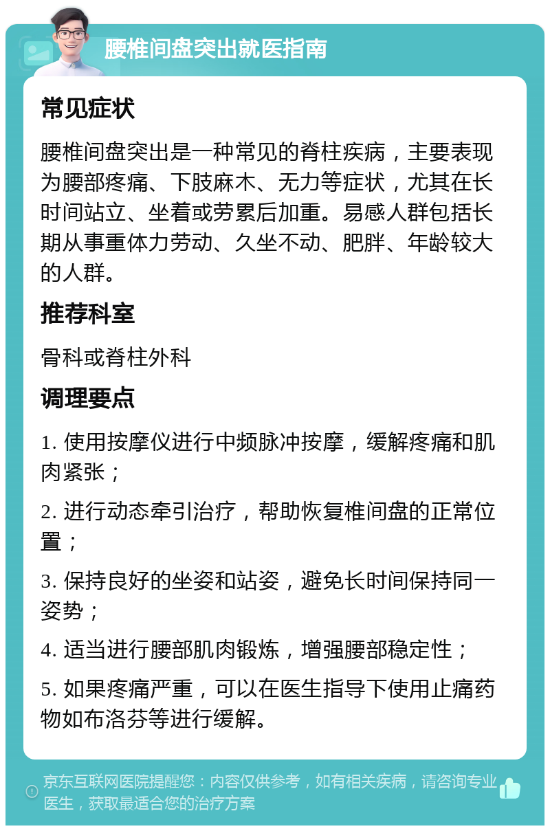 腰椎间盘突出就医指南 常见症状 腰椎间盘突出是一种常见的脊柱疾病，主要表现为腰部疼痛、下肢麻木、无力等症状，尤其在长时间站立、坐着或劳累后加重。易感人群包括长期从事重体力劳动、久坐不动、肥胖、年龄较大的人群。 推荐科室 骨科或脊柱外科 调理要点 1. 使用按摩仪进行中频脉冲按摩，缓解疼痛和肌肉紧张； 2. 进行动态牵引治疗，帮助恢复椎间盘的正常位置； 3. 保持良好的坐姿和站姿，避免长时间保持同一姿势； 4. 适当进行腰部肌肉锻炼，增强腰部稳定性； 5. 如果疼痛严重，可以在医生指导下使用止痛药物如布洛芬等进行缓解。