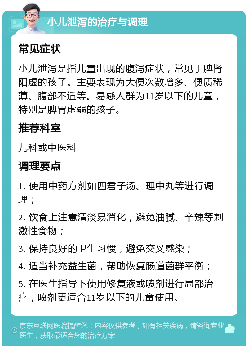 小儿泄泻的治疗与调理 常见症状 小儿泄泻是指儿童出现的腹泻症状，常见于脾肾阳虚的孩子。主要表现为大便次数增多、便质稀薄、腹部不适等。易感人群为11岁以下的儿童，特别是脾胃虚弱的孩子。 推荐科室 儿科或中医科 调理要点 1. 使用中药方剂如四君子汤、理中丸等进行调理； 2. 饮食上注意清淡易消化，避免油腻、辛辣等刺激性食物； 3. 保持良好的卫生习惯，避免交叉感染； 4. 适当补充益生菌，帮助恢复肠道菌群平衡； 5. 在医生指导下使用修复液或喷剂进行局部治疗，喷剂更适合11岁以下的儿童使用。