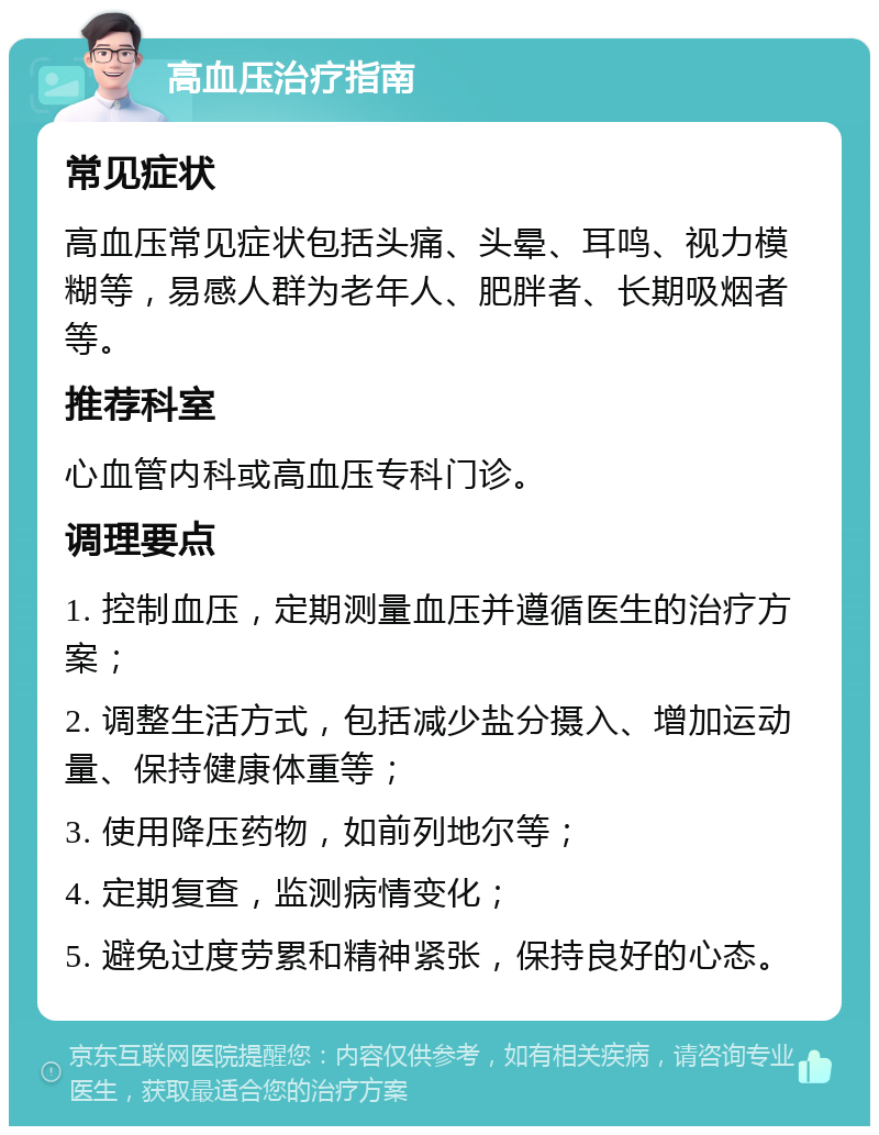 高血压治疗指南 常见症状 高血压常见症状包括头痛、头晕、耳鸣、视力模糊等，易感人群为老年人、肥胖者、长期吸烟者等。 推荐科室 心血管内科或高血压专科门诊。 调理要点 1. 控制血压，定期测量血压并遵循医生的治疗方案； 2. 调整生活方式，包括减少盐分摄入、增加运动量、保持健康体重等； 3. 使用降压药物，如前列地尔等； 4. 定期复查，监测病情变化； 5. 避免过度劳累和精神紧张，保持良好的心态。