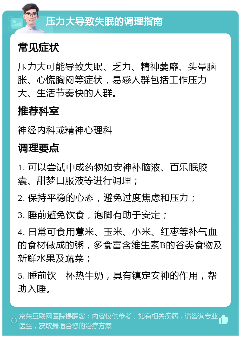 压力大导致失眠的调理指南 常见症状 压力大可能导致失眠、乏力、精神萎靡、头晕脑胀、心慌胸闷等症状，易感人群包括工作压力大、生活节奏快的人群。 推荐科室 神经内科或精神心理科 调理要点 1. 可以尝试中成药物如安神补脑液、百乐眠胶囊、甜梦口服液等进行调理； 2. 保持平稳的心态，避免过度焦虑和压力； 3. 睡前避免饮食，泡脚有助于安定； 4. 日常可食用薏米、玉米、小米、红枣等补气血的食材做成的粥，多食富含维生素B的谷类食物及新鲜水果及蔬菜； 5. 睡前饮一杯热牛奶，具有镇定安神的作用，帮助入睡。