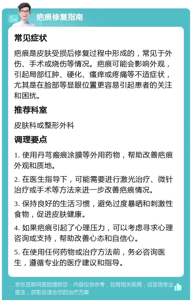 疤痕修复指南 常见症状 疤痕是皮肤受损后修复过程中形成的，常见于外伤、手术或烧伤等情况。疤痕可能会影响外观，引起局部红肿、硬化、瘙痒或疼痛等不适症状，尤其是在脸部等显眼位置更容易引起患者的关注和困扰。 推荐科室 皮肤科或整形外科 调理要点 1. 使用丹芎瘢痕涂膜等外用药物，帮助改善疤痕外观和质地。 2. 在医生指导下，可能需要进行激光治疗、微针治疗或手术等方法来进一步改善疤痕情况。 3. 保持良好的生活习惯，避免过度暴晒和刺激性食物，促进皮肤健康。 4. 如果疤痕引起了心理压力，可以考虑寻求心理咨询或支持，帮助改善心态和自信心。 5. 在使用任何药物或治疗方法前，务必咨询医生，遵循专业的医疗建议和指导。