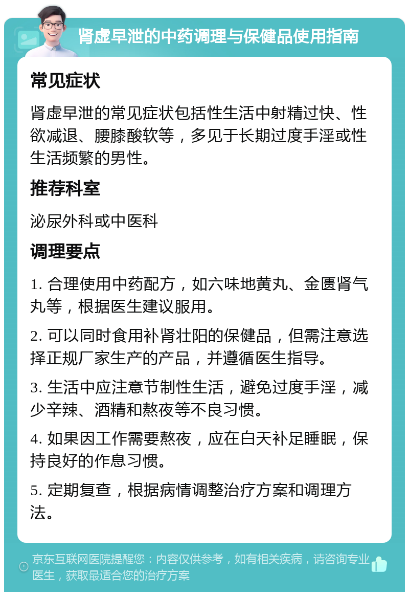 肾虚早泄的中药调理与保健品使用指南 常见症状 肾虚早泄的常见症状包括性生活中射精过快、性欲减退、腰膝酸软等，多见于长期过度手淫或性生活频繁的男性。 推荐科室 泌尿外科或中医科 调理要点 1. 合理使用中药配方，如六味地黄丸、金匮肾气丸等，根据医生建议服用。 2. 可以同时食用补肾壮阳的保健品，但需注意选择正规厂家生产的产品，并遵循医生指导。 3. 生活中应注意节制性生活，避免过度手淫，减少辛辣、酒精和熬夜等不良习惯。 4. 如果因工作需要熬夜，应在白天补足睡眠，保持良好的作息习惯。 5. 定期复查，根据病情调整治疗方案和调理方法。