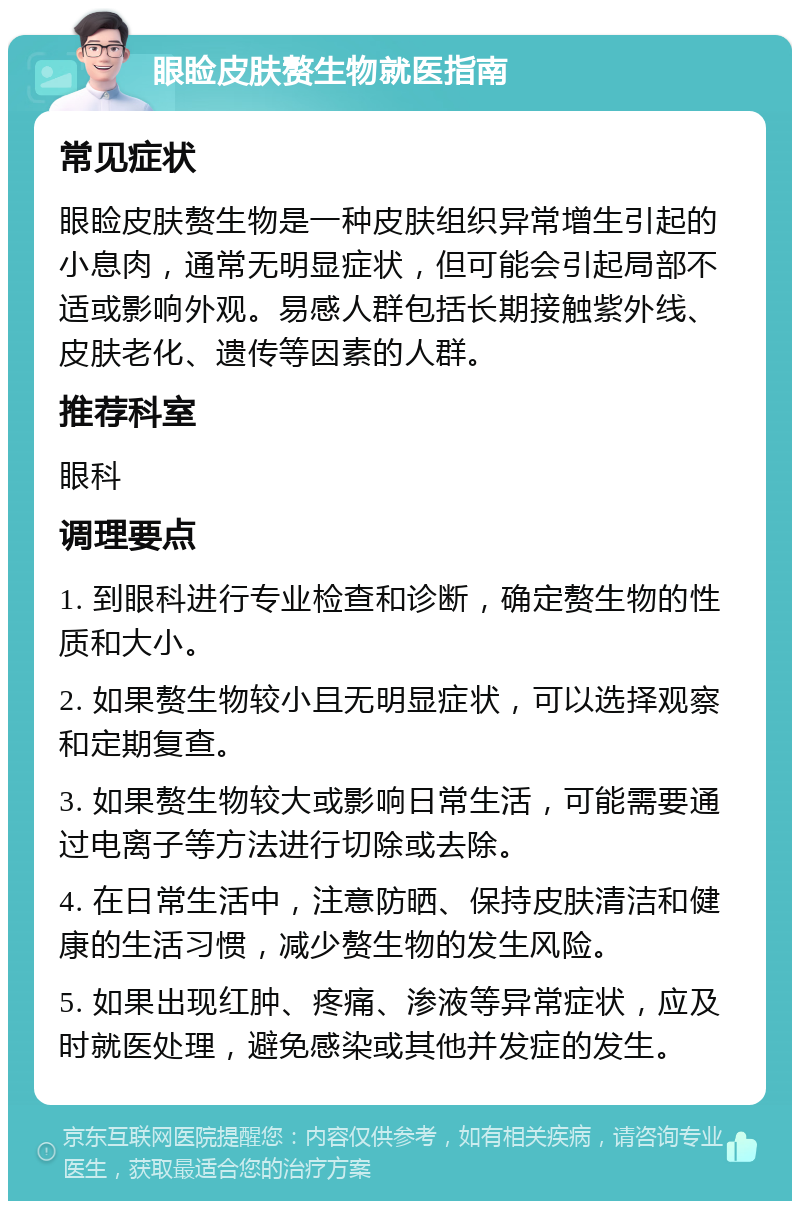 眼睑皮肤赘生物就医指南 常见症状 眼睑皮肤赘生物是一种皮肤组织异常增生引起的小息肉，通常无明显症状，但可能会引起局部不适或影响外观。易感人群包括长期接触紫外线、皮肤老化、遗传等因素的人群。 推荐科室 眼科 调理要点 1. 到眼科进行专业检查和诊断，确定赘生物的性质和大小。 2. 如果赘生物较小且无明显症状，可以选择观察和定期复查。 3. 如果赘生物较大或影响日常生活，可能需要通过电离子等方法进行切除或去除。 4. 在日常生活中，注意防晒、保持皮肤清洁和健康的生活习惯，减少赘生物的发生风险。 5. 如果出现红肿、疼痛、渗液等异常症状，应及时就医处理，避免感染或其他并发症的发生。