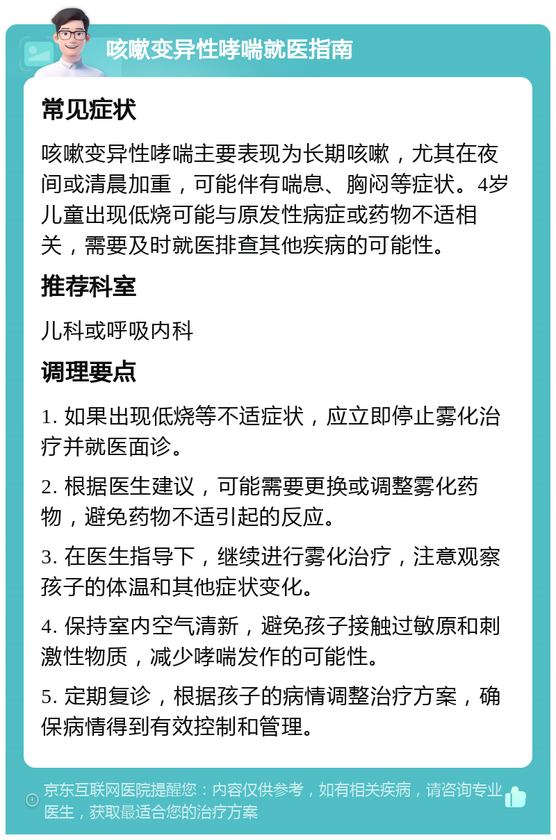 咳嗽变异性哮喘就医指南 常见症状 咳嗽变异性哮喘主要表现为长期咳嗽，尤其在夜间或清晨加重，可能伴有喘息、胸闷等症状。4岁儿童出现低烧可能与原发性病症或药物不适相关，需要及时就医排查其他疾病的可能性。 推荐科室 儿科或呼吸内科 调理要点 1. 如果出现低烧等不适症状，应立即停止雾化治疗并就医面诊。 2. 根据医生建议，可能需要更换或调整雾化药物，避免药物不适引起的反应。 3. 在医生指导下，继续进行雾化治疗，注意观察孩子的体温和其他症状变化。 4. 保持室内空气清新，避免孩子接触过敏原和刺激性物质，减少哮喘发作的可能性。 5. 定期复诊，根据孩子的病情调整治疗方案，确保病情得到有效控制和管理。