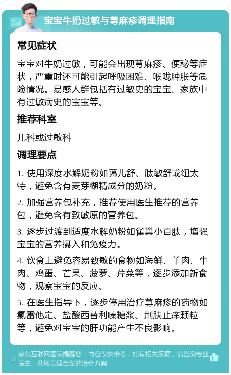 宝宝牛奶过敏与荨麻疹调理指南 常见症状 宝宝对牛奶过敏，可能会出现荨麻疹、便秘等症状，严重时还可能引起呼吸困难、喉咙肿胀等危险情况。易感人群包括有过敏史的宝宝、家族中有过敏病史的宝宝等。 推荐科室 儿科或过敏科 调理要点 1. 使用深度水解奶粉如蔼儿舒、肽敏舒或纽太特，避免含有麦芽糊精成分的奶粉。 2. 加强营养包补充，推荐使用医生推荐的营养包，避免含有致敏原的营养包。 3. 逐步过渡到适度水解奶粉如雀巢小百肽，增强宝宝的营养摄入和免疫力。 4. 饮食上避免容易致敏的食物如海鲜、羊肉、牛肉、鸡蛋、芒果、菠萝、芹菜等，逐步添加新食物，观察宝宝的反应。 5. 在医生指导下，逐步停用治疗荨麻疹的药物如氯雷他定、盐酸西替利嗪糖浆、荆肤止痒颗粒等，避免对宝宝的肝功能产生不良影响。