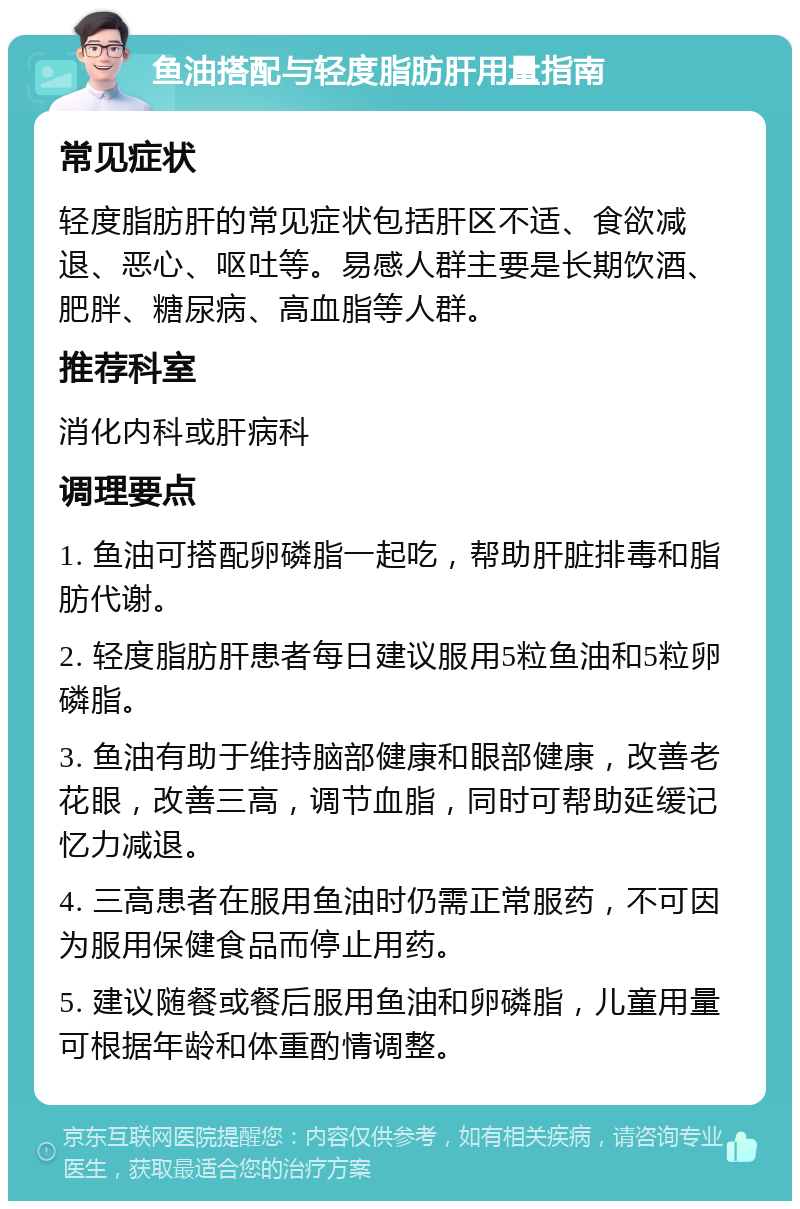 鱼油搭配与轻度脂肪肝用量指南 常见症状 轻度脂肪肝的常见症状包括肝区不适、食欲减退、恶心、呕吐等。易感人群主要是长期饮酒、肥胖、糖尿病、高血脂等人群。 推荐科室 消化内科或肝病科 调理要点 1. 鱼油可搭配卵磷脂一起吃，帮助肝脏排毒和脂肪代谢。 2. 轻度脂肪肝患者每日建议服用5粒鱼油和5粒卵磷脂。 3. 鱼油有助于维持脑部健康和眼部健康，改善老花眼，改善三高，调节血脂，同时可帮助延缓记忆力减退。 4. 三高患者在服用鱼油时仍需正常服药，不可因为服用保健食品而停止用药。 5. 建议随餐或餐后服用鱼油和卵磷脂，儿童用量可根据年龄和体重酌情调整。