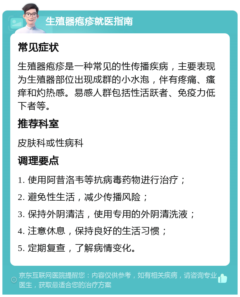 生殖器疱疹就医指南 常见症状 生殖器疱疹是一种常见的性传播疾病，主要表现为生殖器部位出现成群的小水泡，伴有疼痛、瘙痒和灼热感。易感人群包括性活跃者、免疫力低下者等。 推荐科室 皮肤科或性病科 调理要点 1. 使用阿昔洛韦等抗病毒药物进行治疗； 2. 避免性生活，减少传播风险； 3. 保持外阴清洁，使用专用的外阴清洗液； 4. 注意休息，保持良好的生活习惯； 5. 定期复查，了解病情变化。