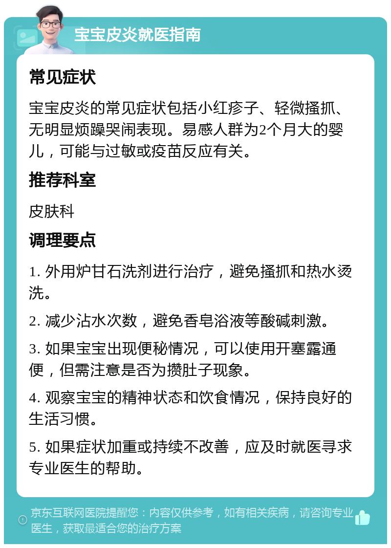 宝宝皮炎就医指南 常见症状 宝宝皮炎的常见症状包括小红疹子、轻微搔抓、无明显烦躁哭闹表现。易感人群为2个月大的婴儿，可能与过敏或疫苗反应有关。 推荐科室 皮肤科 调理要点 1. 外用炉甘石洗剂进行治疗，避免搔抓和热水烫洗。 2. 减少沾水次数，避免香皂浴液等酸碱刺激。 3. 如果宝宝出现便秘情况，可以使用开塞露通便，但需注意是否为攒肚子现象。 4. 观察宝宝的精神状态和饮食情况，保持良好的生活习惯。 5. 如果症状加重或持续不改善，应及时就医寻求专业医生的帮助。