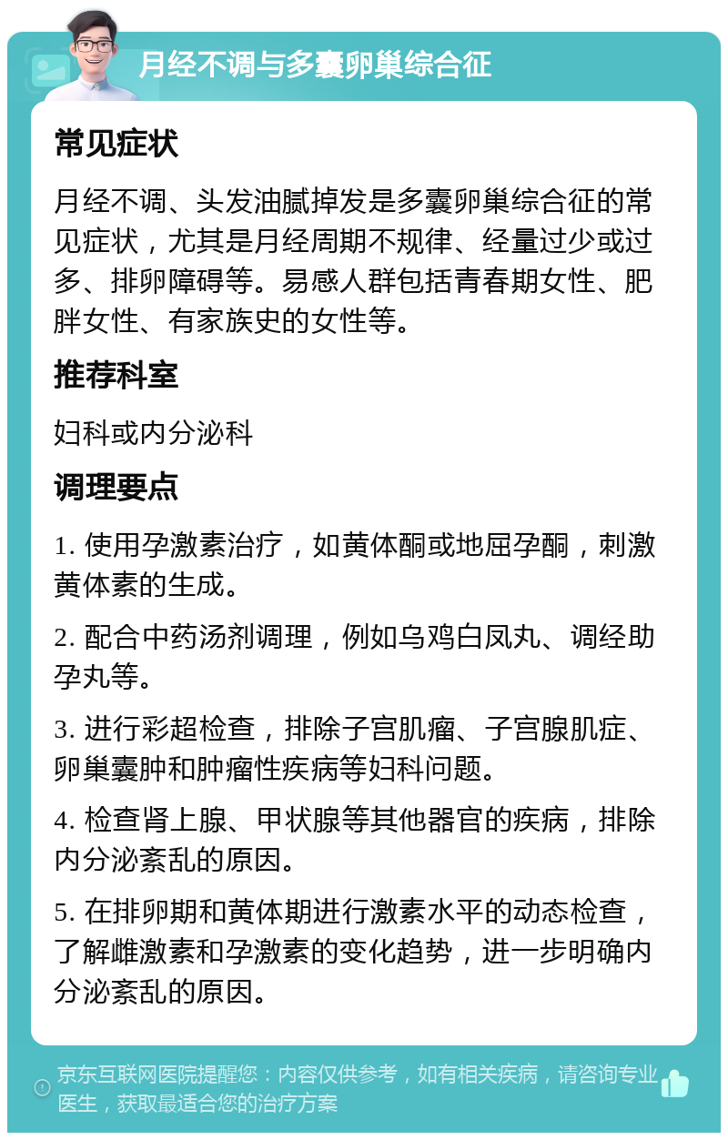 月经不调与多囊卵巢综合征 常见症状 月经不调、头发油腻掉发是多囊卵巢综合征的常见症状，尤其是月经周期不规律、经量过少或过多、排卵障碍等。易感人群包括青春期女性、肥胖女性、有家族史的女性等。 推荐科室 妇科或内分泌科 调理要点 1. 使用孕激素治疗，如黄体酮或地屈孕酮，刺激黄体素的生成。 2. 配合中药汤剂调理，例如乌鸡白凤丸、调经助孕丸等。 3. 进行彩超检查，排除子宫肌瘤、子宫腺肌症、卵巢囊肿和肿瘤性疾病等妇科问题。 4. 检查肾上腺、甲状腺等其他器官的疾病，排除内分泌紊乱的原因。 5. 在排卵期和黄体期进行激素水平的动态检查，了解雌激素和孕激素的变化趋势，进一步明确内分泌紊乱的原因。