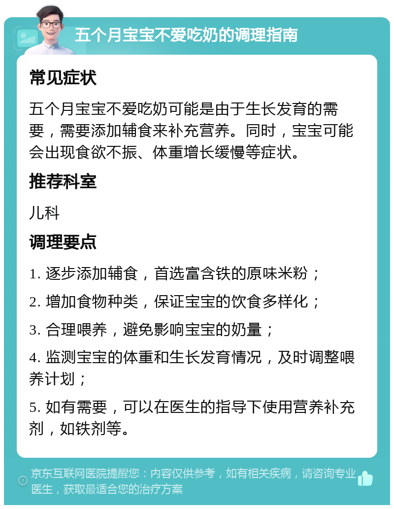 五个月宝宝不爱吃奶的调理指南 常见症状 五个月宝宝不爱吃奶可能是由于生长发育的需要，需要添加辅食来补充营养。同时，宝宝可能会出现食欲不振、体重增长缓慢等症状。 推荐科室 儿科 调理要点 1. 逐步添加辅食，首选富含铁的原味米粉； 2. 增加食物种类，保证宝宝的饮食多样化； 3. 合理喂养，避免影响宝宝的奶量； 4. 监测宝宝的体重和生长发育情况，及时调整喂养计划； 5. 如有需要，可以在医生的指导下使用营养补充剂，如铁剂等。