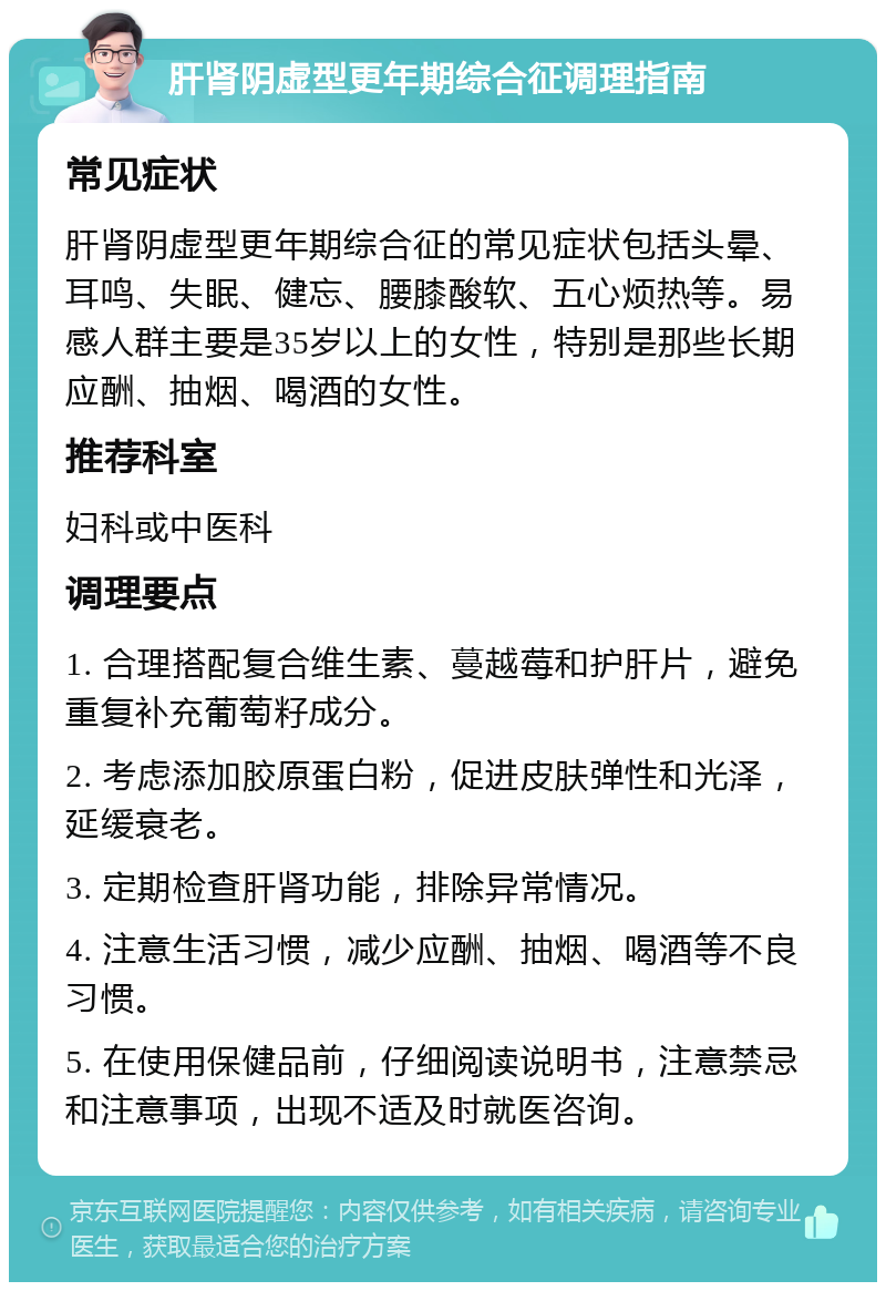 肝肾阴虚型更年期综合征调理指南 常见症状 肝肾阴虚型更年期综合征的常见症状包括头晕、耳鸣、失眠、健忘、腰膝酸软、五心烦热等。易感人群主要是35岁以上的女性，特别是那些长期应酬、抽烟、喝酒的女性。 推荐科室 妇科或中医科 调理要点 1. 合理搭配复合维生素、蔓越莓和护肝片，避免重复补充葡萄籽成分。 2. 考虑添加胶原蛋白粉，促进皮肤弹性和光泽，延缓衰老。 3. 定期检查肝肾功能，排除异常情况。 4. 注意生活习惯，减少应酬、抽烟、喝酒等不良习惯。 5. 在使用保健品前，仔细阅读说明书，注意禁忌和注意事项，出现不适及时就医咨询。