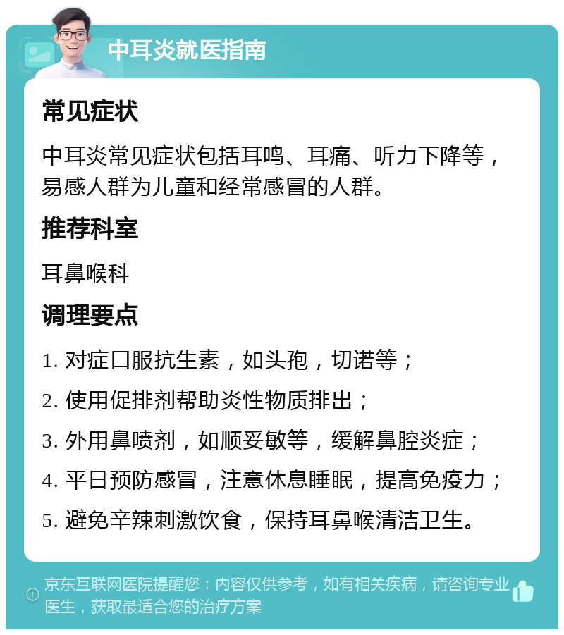 中耳炎就医指南 常见症状 中耳炎常见症状包括耳鸣、耳痛、听力下降等，易感人群为儿童和经常感冒的人群。 推荐科室 耳鼻喉科 调理要点 1. 对症口服抗生素，如头孢，切诺等； 2. 使用促排剂帮助炎性物质排出； 3. 外用鼻喷剂，如顺妥敏等，缓解鼻腔炎症； 4. 平日预防感冒，注意休息睡眠，提高免疫力； 5. 避免辛辣刺激饮食，保持耳鼻喉清洁卫生。