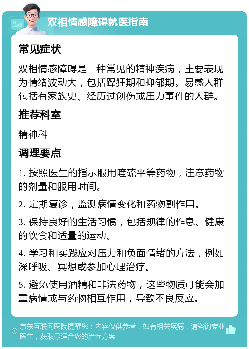 双相情感障碍就医指南 常见症状 双相情感障碍是一种常见的精神疾病，主要表现为情绪波动大，包括躁狂期和抑郁期。易感人群包括有家族史、经历过创伤或压力事件的人群。 推荐科室 精神科 调理要点 1. 按照医生的指示服用喹硫平等药物，注意药物的剂量和服用时间。 2. 定期复诊，监测病情变化和药物副作用。 3. 保持良好的生活习惯，包括规律的作息、健康的饮食和适量的运动。 4. 学习和实践应对压力和负面情绪的方法，例如深呼吸、冥想或参加心理治疗。 5. 避免使用酒精和非法药物，这些物质可能会加重病情或与药物相互作用，导致不良反应。