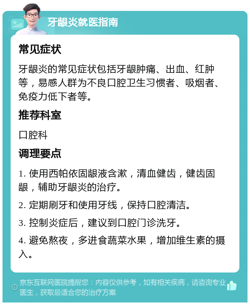 牙龈炎就医指南 常见症状 牙龈炎的常见症状包括牙龈肿痛、出血、红肿等，易感人群为不良口腔卫生习惯者、吸烟者、免疫力低下者等。 推荐科室 口腔科 调理要点 1. 使用西帕依固龈液含漱，清血健齿，健齿固龈，辅助牙龈炎的治疗。 2. 定期刷牙和使用牙线，保持口腔清洁。 3. 控制炎症后，建议到口腔门诊洗牙。 4. 避免熬夜，多进食蔬菜水果，增加维生素的摄入。