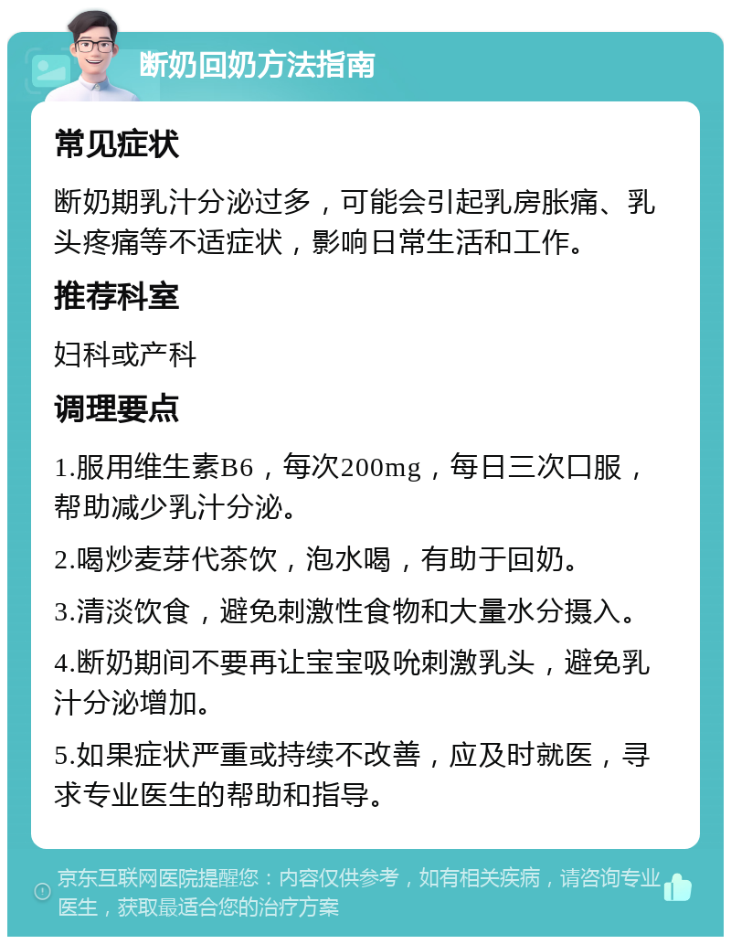 断奶回奶方法指南 常见症状 断奶期乳汁分泌过多，可能会引起乳房胀痛、乳头疼痛等不适症状，影响日常生活和工作。 推荐科室 妇科或产科 调理要点 1.服用维生素B6，每次200mg，每日三次口服，帮助减少乳汁分泌。 2.喝炒麦芽代茶饮，泡水喝，有助于回奶。 3.清淡饮食，避免刺激性食物和大量水分摄入。 4.断奶期间不要再让宝宝吸吮刺激乳头，避免乳汁分泌增加。 5.如果症状严重或持续不改善，应及时就医，寻求专业医生的帮助和指导。