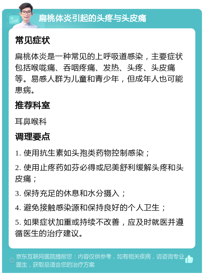 扁桃体炎引起的头疼与头皮痛 常见症状 扁桃体炎是一种常见的上呼吸道感染，主要症状包括喉咙痛、吞咽疼痛、发热、头疼、头皮痛等。易感人群为儿童和青少年，但成年人也可能患病。 推荐科室 耳鼻喉科 调理要点 1. 使用抗生素如头孢类药物控制感染； 2. 使用止疼药如芬必得或尼美舒利缓解头疼和头皮痛； 3. 保持充足的休息和水分摄入； 4. 避免接触感染源和保持良好的个人卫生； 5. 如果症状加重或持续不改善，应及时就医并遵循医生的治疗建议。