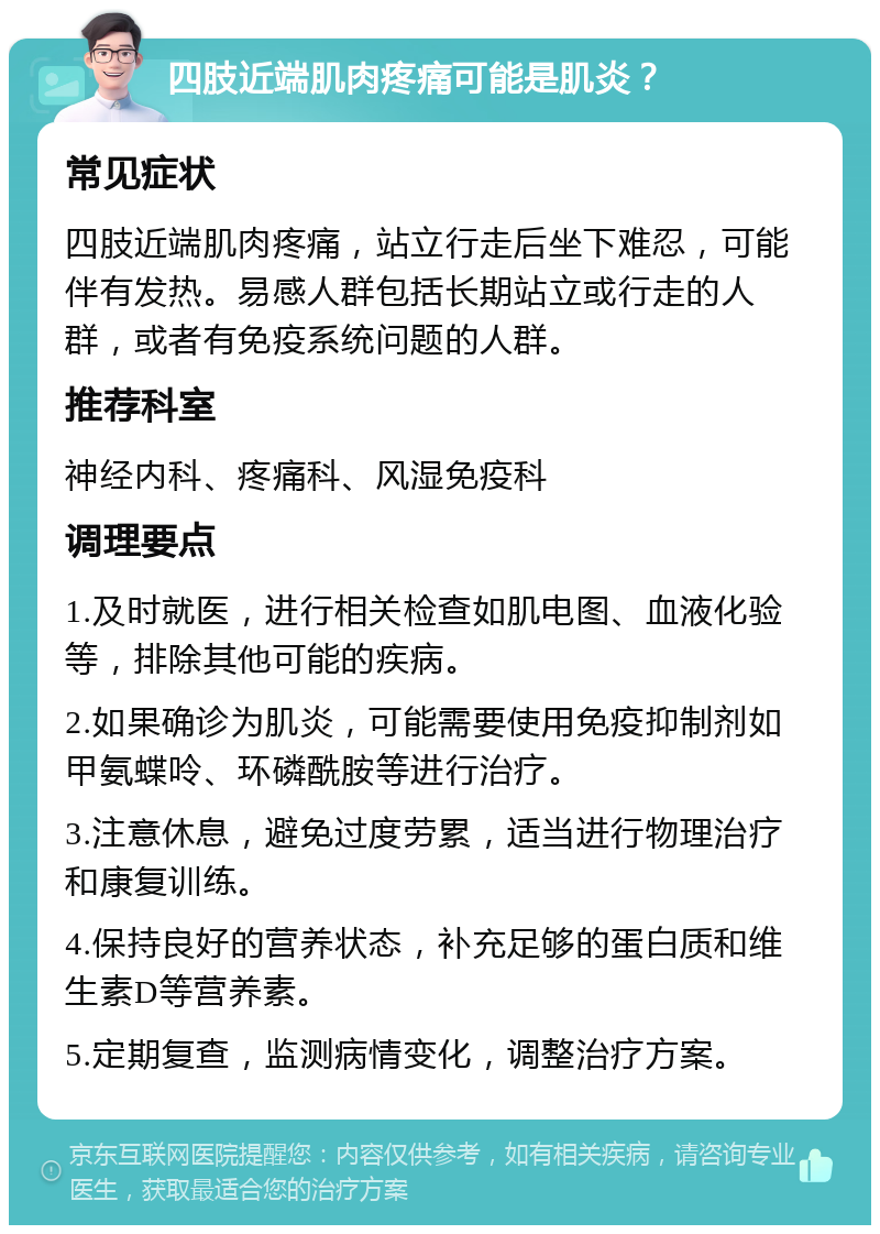 四肢近端肌肉疼痛可能是肌炎？ 常见症状 四肢近端肌肉疼痛，站立行走后坐下难忍，可能伴有发热。易感人群包括长期站立或行走的人群，或者有免疫系统问题的人群。 推荐科室 神经内科、疼痛科、风湿免疫科 调理要点 1.及时就医，进行相关检查如肌电图、血液化验等，排除其他可能的疾病。 2.如果确诊为肌炎，可能需要使用免疫抑制剂如甲氨蝶呤、环磷酰胺等进行治疗。 3.注意休息，避免过度劳累，适当进行物理治疗和康复训练。 4.保持良好的营养状态，补充足够的蛋白质和维生素D等营养素。 5.定期复查，监测病情变化，调整治疗方案。