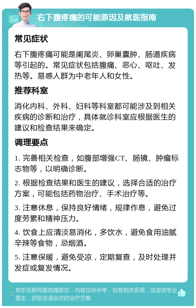 右下腹疼痛的可能原因及就医指南 常见症状 右下腹疼痛可能是阑尾炎、卵巢囊肿、肠道疾病等引起的。常见症状包括腹痛、恶心、呕吐、发热等。易感人群为中老年人和女性。 推荐科室 消化内科、外科、妇科等科室都可能涉及到相关疾病的诊断和治疗，具体就诊科室应根据医生的建议和检查结果来确定。 调理要点 1. 完善相关检查，如腹部增强CT、肠镜、肿瘤标志物等，以明确诊断。 2. 根据检查结果和医生的建议，选择合适的治疗方案，可能包括药物治疗、手术治疗等。 3. 注意休息，保持良好情绪，规律作息，避免过度劳累和精神压力。 4. 饮食上应清淡易消化，多饮水，避免食用油腻辛辣等食物，忌烟酒。 5. 注意保暖，避免受凉，定期复查，及时处理并发症或复发情况。