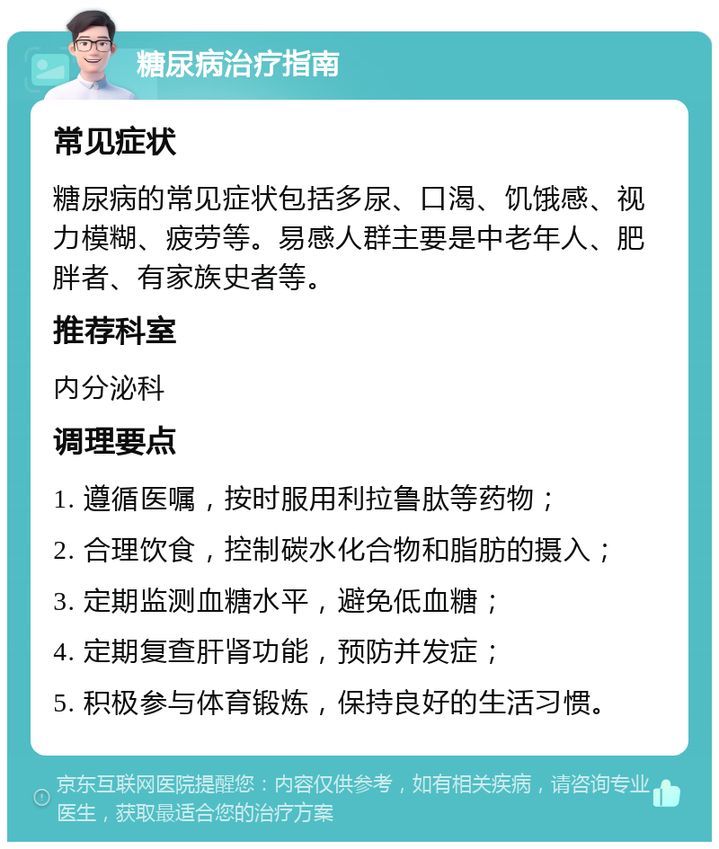 糖尿病治疗指南 常见症状 糖尿病的常见症状包括多尿、口渴、饥饿感、视力模糊、疲劳等。易感人群主要是中老年人、肥胖者、有家族史者等。 推荐科室 内分泌科 调理要点 1. 遵循医嘱，按时服用利拉鲁肽等药物； 2. 合理饮食，控制碳水化合物和脂肪的摄入； 3. 定期监测血糖水平，避免低血糖； 4. 定期复查肝肾功能，预防并发症； 5. 积极参与体育锻炼，保持良好的生活习惯。