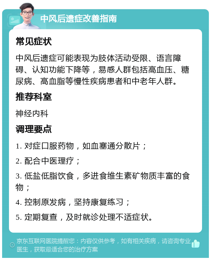 中风后遗症改善指南 常见症状 中风后遗症可能表现为肢体活动受限、语言障碍、认知功能下降等，易感人群包括高血压、糖尿病、高血脂等慢性疾病患者和中老年人群。 推荐科室 神经内科 调理要点 1. 对症口服药物，如血塞通分散片； 2. 配合中医理疗； 3. 低盐低脂饮食，多进食维生素矿物质丰富的食物； 4. 控制原发病，坚持康复练习； 5. 定期复查，及时就诊处理不适症状。