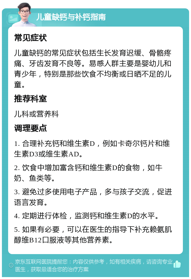 儿童缺钙与补钙指南 常见症状 儿童缺钙的常见症状包括生长发育迟缓、骨骼疼痛、牙齿发育不良等。易感人群主要是婴幼儿和青少年，特别是那些饮食不均衡或日晒不足的儿童。 推荐科室 儿科或营养科 调理要点 1. 合理补充钙和维生素D，例如卡奇尔钙片和维生素D3或维生素AD。 2. 饮食中增加富含钙和维生素D的食物，如牛奶、鱼类等。 3. 避免过多使用电子产品，多与孩子交流，促进语言发育。 4. 定期进行体检，监测钙和维生素D的水平。 5. 如果有必要，可以在医生的指导下补充赖氨肌醇维B12口服液等其他营养素。