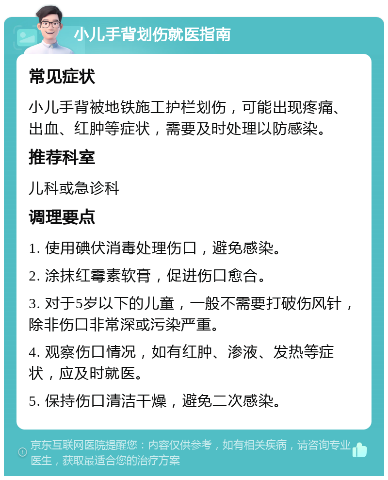 小儿手背划伤就医指南 常见症状 小儿手背被地铁施工护栏划伤，可能出现疼痛、出血、红肿等症状，需要及时处理以防感染。 推荐科室 儿科或急诊科 调理要点 1. 使用碘伏消毒处理伤口，避免感染。 2. 涂抹红霉素软膏，促进伤口愈合。 3. 对于5岁以下的儿童，一般不需要打破伤风针，除非伤口非常深或污染严重。 4. 观察伤口情况，如有红肿、渗液、发热等症状，应及时就医。 5. 保持伤口清洁干燥，避免二次感染。