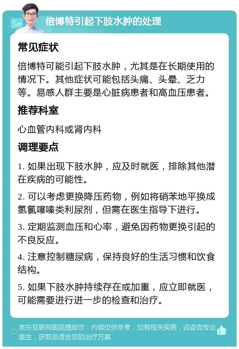 倍博特引起下肢水肿的处理 常见症状 倍博特可能引起下肢水肿，尤其是在长期使用的情况下。其他症状可能包括头痛、头晕、乏力等。易感人群主要是心脏病患者和高血压患者。 推荐科室 心血管内科或肾内科 调理要点 1. 如果出现下肢水肿，应及时就医，排除其他潜在疾病的可能性。 2. 可以考虑更换降压药物，例如将硝苯地平换成氢氯噻嗪类利尿剂，但需在医生指导下进行。 3. 定期监测血压和心率，避免因药物更换引起的不良反应。 4. 注意控制糖尿病，保持良好的生活习惯和饮食结构。 5. 如果下肢水肿持续存在或加重，应立即就医，可能需要进行进一步的检查和治疗。