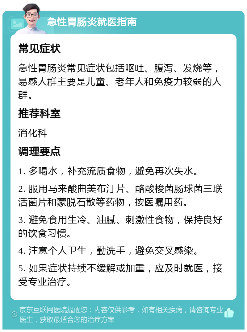 急性胃肠炎就医指南 常见症状 急性胃肠炎常见症状包括呕吐、腹泻、发烧等，易感人群主要是儿童、老年人和免疫力较弱的人群。 推荐科室 消化科 调理要点 1. 多喝水，补充流质食物，避免再次失水。 2. 服用马来酸曲美布汀片、酪酸梭菌肠球菌三联活菌片和蒙脱石散等药物，按医嘱用药。 3. 避免食用生冷、油腻、刺激性食物，保持良好的饮食习惯。 4. 注意个人卫生，勤洗手，避免交叉感染。 5. 如果症状持续不缓解或加重，应及时就医，接受专业治疗。