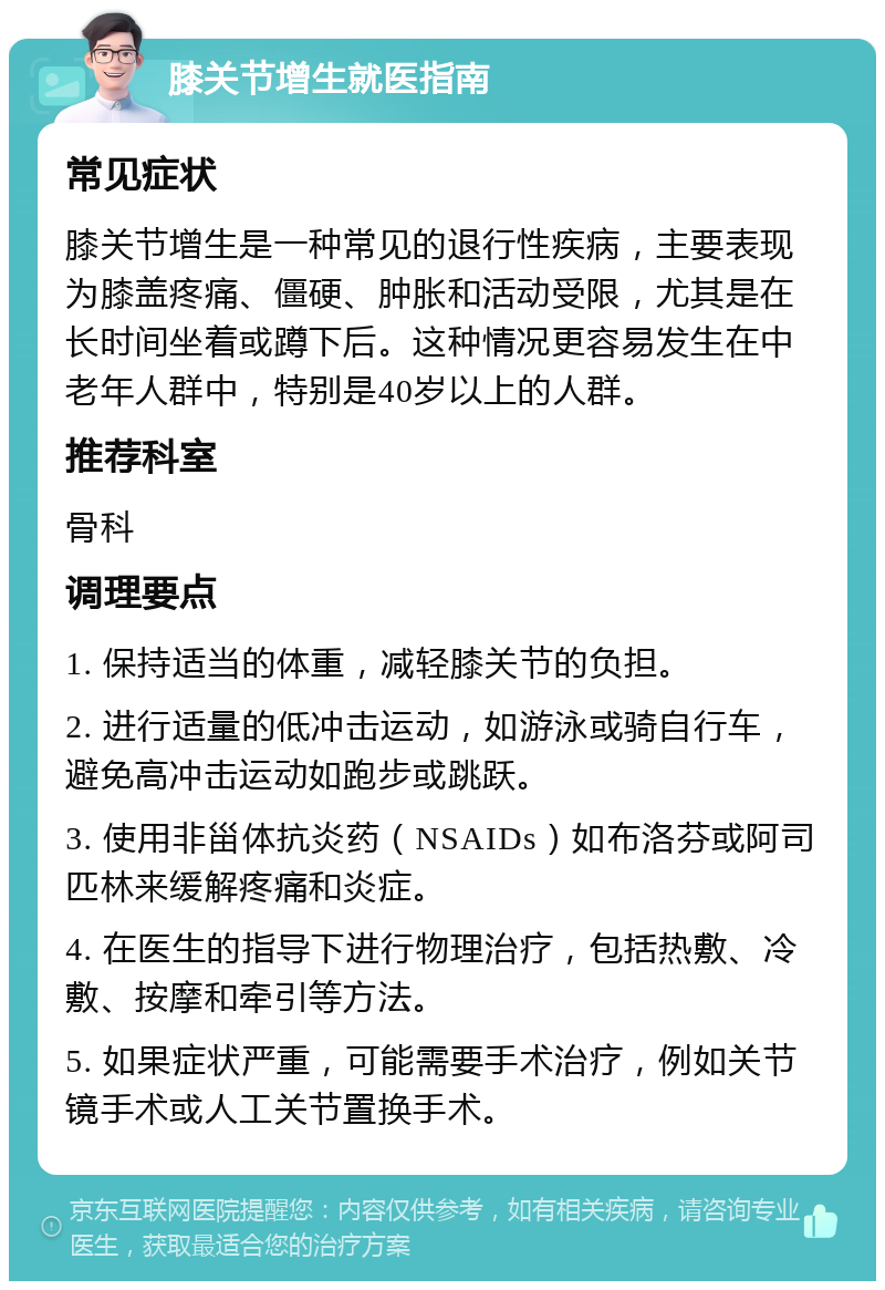 膝关节增生就医指南 常见症状 膝关节增生是一种常见的退行性疾病，主要表现为膝盖疼痛、僵硬、肿胀和活动受限，尤其是在长时间坐着或蹲下后。这种情况更容易发生在中老年人群中，特别是40岁以上的人群。 推荐科室 骨科 调理要点 1. 保持适当的体重，减轻膝关节的负担。 2. 进行适量的低冲击运动，如游泳或骑自行车，避免高冲击运动如跑步或跳跃。 3. 使用非甾体抗炎药（NSAIDs）如布洛芬或阿司匹林来缓解疼痛和炎症。 4. 在医生的指导下进行物理治疗，包括热敷、冷敷、按摩和牵引等方法。 5. 如果症状严重，可能需要手术治疗，例如关节镜手术或人工关节置换手术。