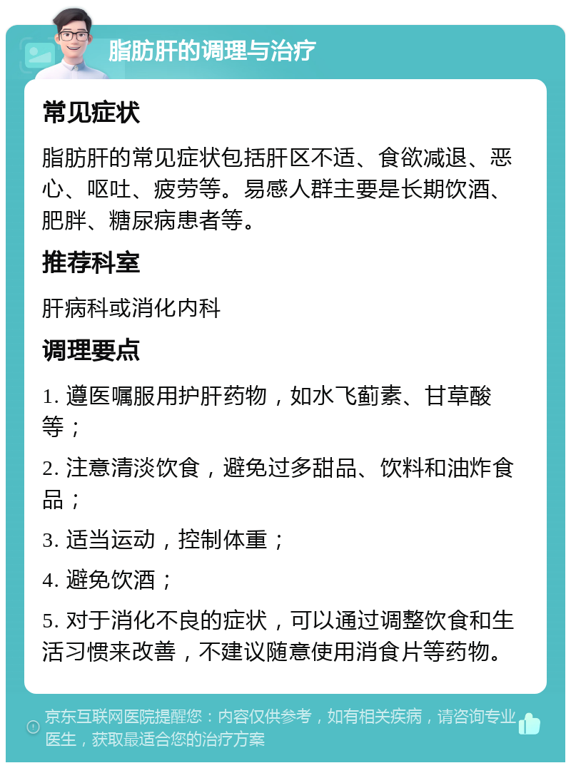 脂肪肝的调理与治疗 常见症状 脂肪肝的常见症状包括肝区不适、食欲减退、恶心、呕吐、疲劳等。易感人群主要是长期饮酒、肥胖、糖尿病患者等。 推荐科室 肝病科或消化内科 调理要点 1. 遵医嘱服用护肝药物，如水飞蓟素、甘草酸等； 2. 注意清淡饮食，避免过多甜品、饮料和油炸食品； 3. 适当运动，控制体重； 4. 避免饮酒； 5. 对于消化不良的症状，可以通过调整饮食和生活习惯来改善，不建议随意使用消食片等药物。