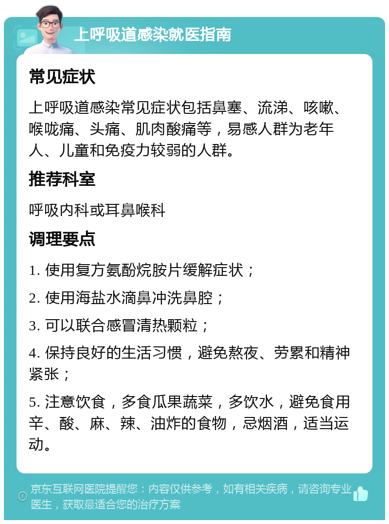 上呼吸道感染就医指南 常见症状 上呼吸道感染常见症状包括鼻塞、流涕、咳嗽、喉咙痛、头痛、肌肉酸痛等，易感人群为老年人、儿童和免疫力较弱的人群。 推荐科室 呼吸内科或耳鼻喉科 调理要点 1. 使用复方氨酚烷胺片缓解症状； 2. 使用海盐水滴鼻冲洗鼻腔； 3. 可以联合感冒清热颗粒； 4. 保持良好的生活习惯，避免熬夜、劳累和精神紧张； 5. 注意饮食，多食瓜果蔬菜，多饮水，避免食用辛、酸、麻、辣、油炸的食物，忌烟酒，适当运动。