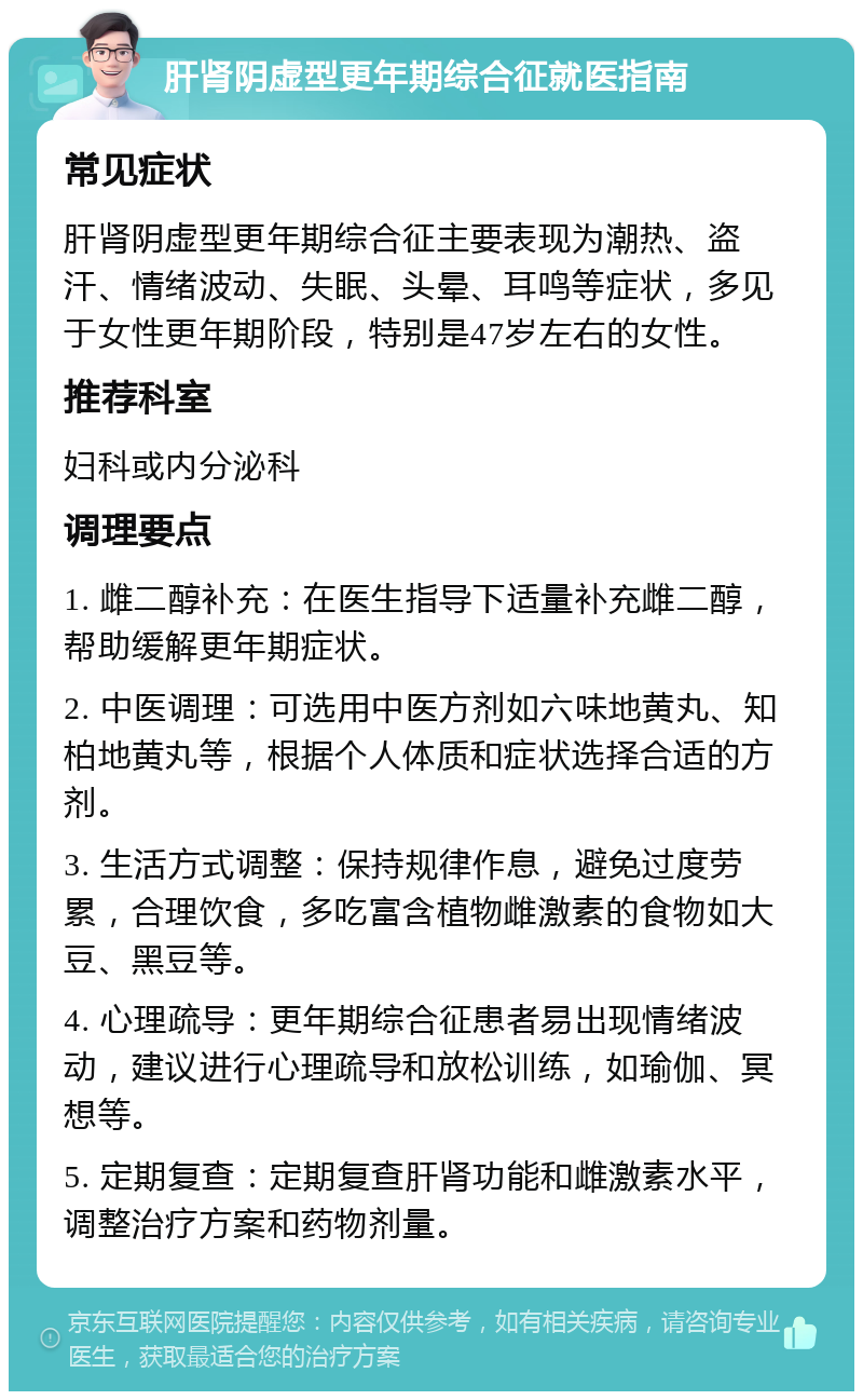 肝肾阴虚型更年期综合征就医指南 常见症状 肝肾阴虚型更年期综合征主要表现为潮热、盗汗、情绪波动、失眠、头晕、耳鸣等症状，多见于女性更年期阶段，特别是47岁左右的女性。 推荐科室 妇科或内分泌科 调理要点 1. 雌二醇补充：在医生指导下适量补充雌二醇，帮助缓解更年期症状。 2. 中医调理：可选用中医方剂如六味地黄丸、知柏地黄丸等，根据个人体质和症状选择合适的方剂。 3. 生活方式调整：保持规律作息，避免过度劳累，合理饮食，多吃富含植物雌激素的食物如大豆、黑豆等。 4. 心理疏导：更年期综合征患者易出现情绪波动，建议进行心理疏导和放松训练，如瑜伽、冥想等。 5. 定期复查：定期复查肝肾功能和雌激素水平，调整治疗方案和药物剂量。