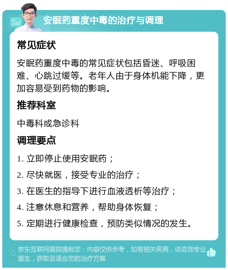 安眠药重度中毒的治疗与调理 常见症状 安眠药重度中毒的常见症状包括昏迷、呼吸困难、心跳过缓等。老年人由于身体机能下降，更加容易受到药物的影响。 推荐科室 中毒科或急诊科 调理要点 1. 立即停止使用安眠药； 2. 尽快就医，接受专业的治疗； 3. 在医生的指导下进行血液透析等治疗； 4. 注意休息和营养，帮助身体恢复； 5. 定期进行健康检查，预防类似情况的发生。