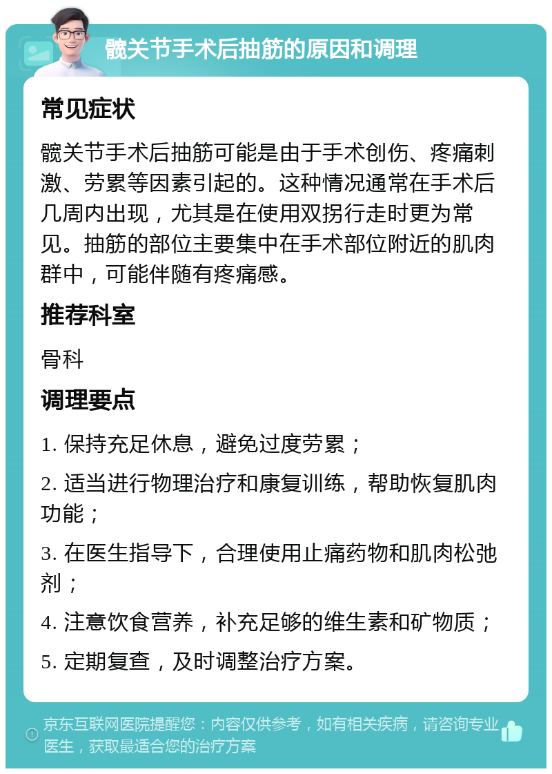 髋关节手术后抽筋的原因和调理 常见症状 髋关节手术后抽筋可能是由于手术创伤、疼痛刺激、劳累等因素引起的。这种情况通常在手术后几周内出现，尤其是在使用双拐行走时更为常见。抽筋的部位主要集中在手术部位附近的肌肉群中，可能伴随有疼痛感。 推荐科室 骨科 调理要点 1. 保持充足休息，避免过度劳累； 2. 适当进行物理治疗和康复训练，帮助恢复肌肉功能； 3. 在医生指导下，合理使用止痛药物和肌肉松弛剂； 4. 注意饮食营养，补充足够的维生素和矿物质； 5. 定期复查，及时调整治疗方案。