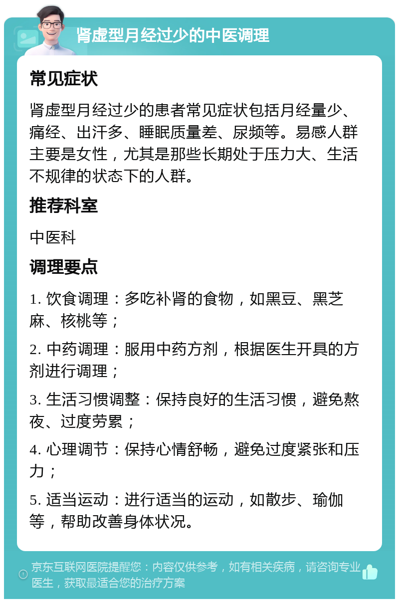 肾虚型月经过少的中医调理 常见症状 肾虚型月经过少的患者常见症状包括月经量少、痛经、出汗多、睡眠质量差、尿频等。易感人群主要是女性，尤其是那些长期处于压力大、生活不规律的状态下的人群。 推荐科室 中医科 调理要点 1. 饮食调理：多吃补肾的食物，如黑豆、黑芝麻、核桃等； 2. 中药调理：服用中药方剂，根据医生开具的方剂进行调理； 3. 生活习惯调整：保持良好的生活习惯，避免熬夜、过度劳累； 4. 心理调节：保持心情舒畅，避免过度紧张和压力； 5. 适当运动：进行适当的运动，如散步、瑜伽等，帮助改善身体状况。