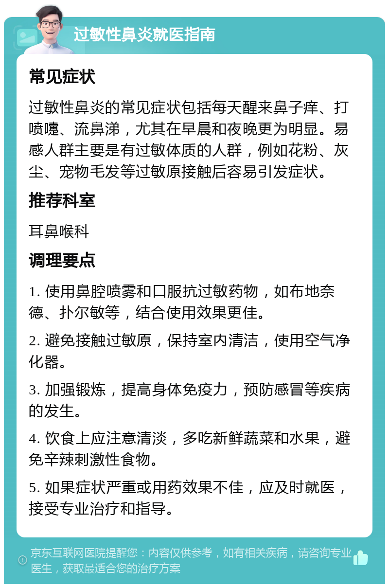 过敏性鼻炎就医指南 常见症状 过敏性鼻炎的常见症状包括每天醒来鼻子痒、打喷嚏、流鼻涕，尤其在早晨和夜晚更为明显。易感人群主要是有过敏体质的人群，例如花粉、灰尘、宠物毛发等过敏原接触后容易引发症状。 推荐科室 耳鼻喉科 调理要点 1. 使用鼻腔喷雾和口服抗过敏药物，如布地奈德、扑尔敏等，结合使用效果更佳。 2. 避免接触过敏原，保持室内清洁，使用空气净化器。 3. 加强锻炼，提高身体免疫力，预防感冒等疾病的发生。 4. 饮食上应注意清淡，多吃新鲜蔬菜和水果，避免辛辣刺激性食物。 5. 如果症状严重或用药效果不佳，应及时就医，接受专业治疗和指导。