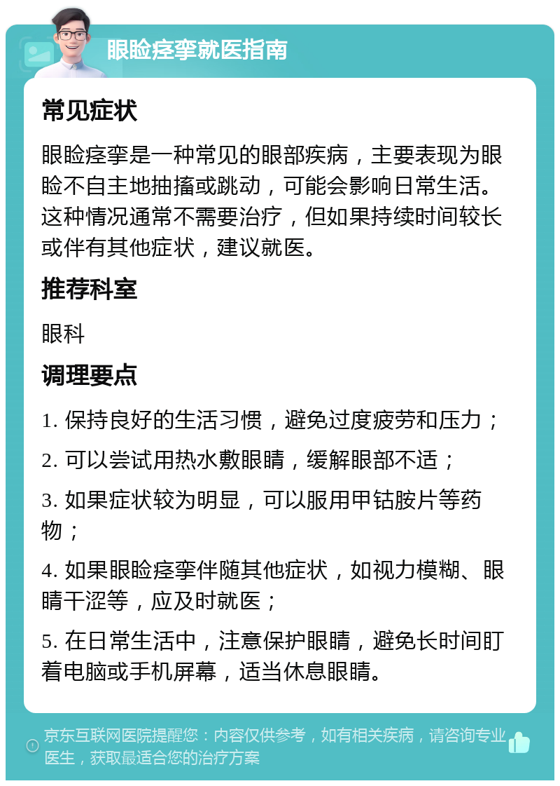 眼睑痉挛就医指南 常见症状 眼睑痉挛是一种常见的眼部疾病，主要表现为眼睑不自主地抽搐或跳动，可能会影响日常生活。这种情况通常不需要治疗，但如果持续时间较长或伴有其他症状，建议就医。 推荐科室 眼科 调理要点 1. 保持良好的生活习惯，避免过度疲劳和压力； 2. 可以尝试用热水敷眼睛，缓解眼部不适； 3. 如果症状较为明显，可以服用甲钴胺片等药物； 4. 如果眼睑痉挛伴随其他症状，如视力模糊、眼睛干涩等，应及时就医； 5. 在日常生活中，注意保护眼睛，避免长时间盯着电脑或手机屏幕，适当休息眼睛。