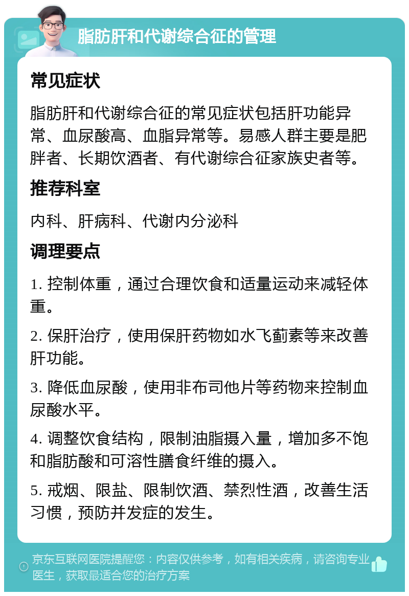 脂肪肝和代谢综合征的管理 常见症状 脂肪肝和代谢综合征的常见症状包括肝功能异常、血尿酸高、血脂异常等。易感人群主要是肥胖者、长期饮酒者、有代谢综合征家族史者等。 推荐科室 内科、肝病科、代谢内分泌科 调理要点 1. 控制体重，通过合理饮食和适量运动来减轻体重。 2. 保肝治疗，使用保肝药物如水飞蓟素等来改善肝功能。 3. 降低血尿酸，使用非布司他片等药物来控制血尿酸水平。 4. 调整饮食结构，限制油脂摄入量，增加多不饱和脂肪酸和可溶性膳食纤维的摄入。 5. 戒烟、限盐、限制饮酒、禁烈性酒，改善生活习惯，预防并发症的发生。