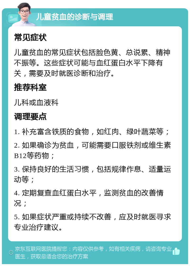 儿童贫血的诊断与调理 常见症状 儿童贫血的常见症状包括脸色黄、总说累、精神不振等。这些症状可能与血红蛋白水平下降有关，需要及时就医诊断和治疗。 推荐科室 儿科或血液科 调理要点 1. 补充富含铁质的食物，如红肉、绿叶蔬菜等； 2. 如果确诊为贫血，可能需要口服铁剂或维生素B12等药物； 3. 保持良好的生活习惯，包括规律作息、适量运动等； 4. 定期复查血红蛋白水平，监测贫血的改善情况； 5. 如果症状严重或持续不改善，应及时就医寻求专业治疗建议。