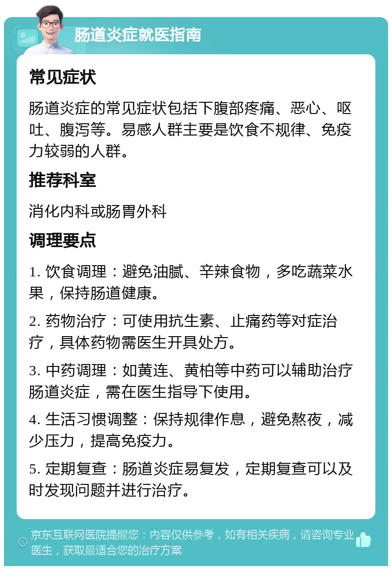 肠道炎症就医指南 常见症状 肠道炎症的常见症状包括下腹部疼痛、恶心、呕吐、腹泻等。易感人群主要是饮食不规律、免疫力较弱的人群。 推荐科室 消化内科或肠胃外科 调理要点 1. 饮食调理：避免油腻、辛辣食物，多吃蔬菜水果，保持肠道健康。 2. 药物治疗：可使用抗生素、止痛药等对症治疗，具体药物需医生开具处方。 3. 中药调理：如黄连、黄柏等中药可以辅助治疗肠道炎症，需在医生指导下使用。 4. 生活习惯调整：保持规律作息，避免熬夜，减少压力，提高免疫力。 5. 定期复查：肠道炎症易复发，定期复查可以及时发现问题并进行治疗。