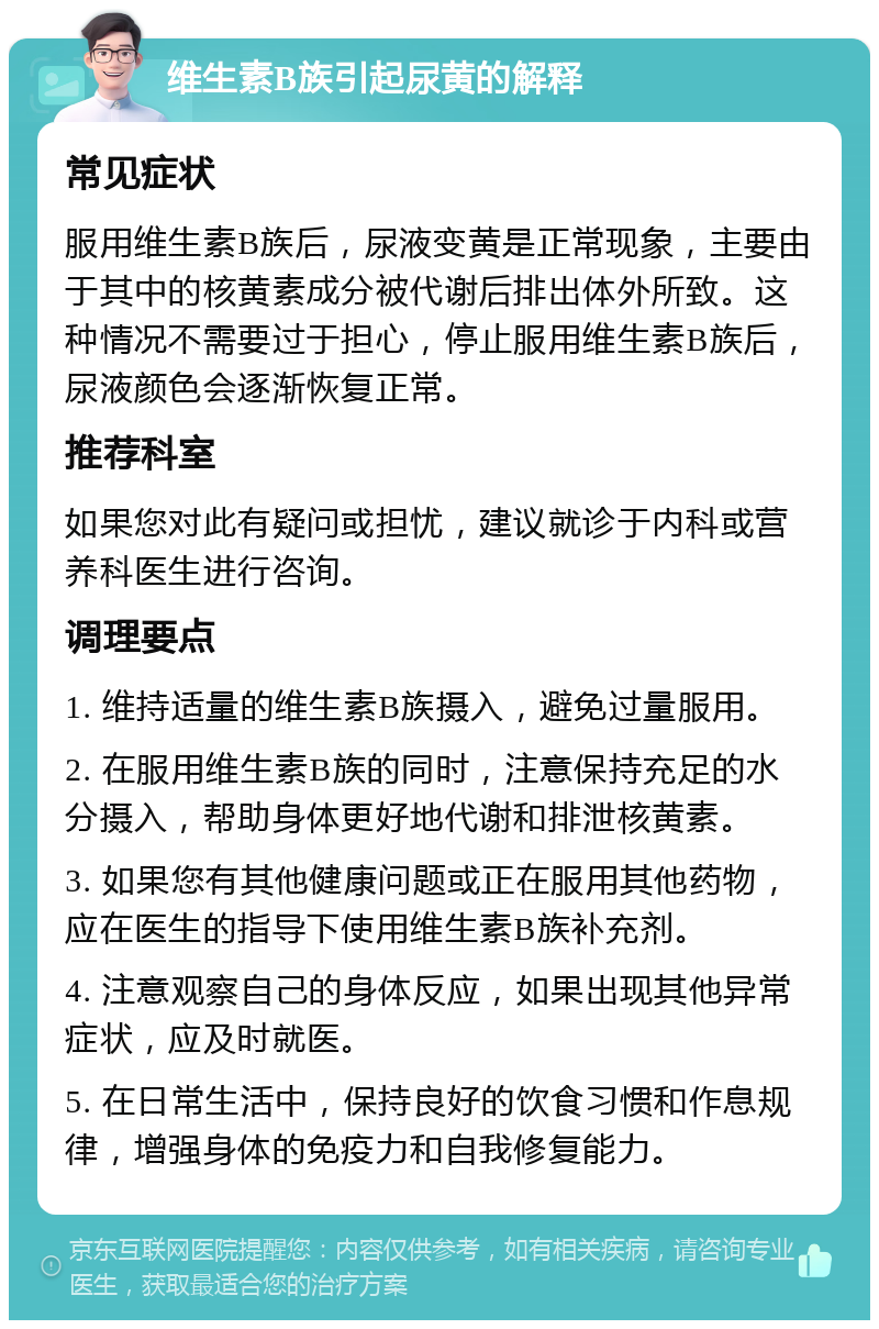 维生素B族引起尿黄的解释 常见症状 服用维生素B族后，尿液变黄是正常现象，主要由于其中的核黄素成分被代谢后排出体外所致。这种情况不需要过于担心，停止服用维生素B族后，尿液颜色会逐渐恢复正常。 推荐科室 如果您对此有疑问或担忧，建议就诊于内科或营养科医生进行咨询。 调理要点 1. 维持适量的维生素B族摄入，避免过量服用。 2. 在服用维生素B族的同时，注意保持充足的水分摄入，帮助身体更好地代谢和排泄核黄素。 3. 如果您有其他健康问题或正在服用其他药物，应在医生的指导下使用维生素B族补充剂。 4. 注意观察自己的身体反应，如果出现其他异常症状，应及时就医。 5. 在日常生活中，保持良好的饮食习惯和作息规律，增强身体的免疫力和自我修复能力。