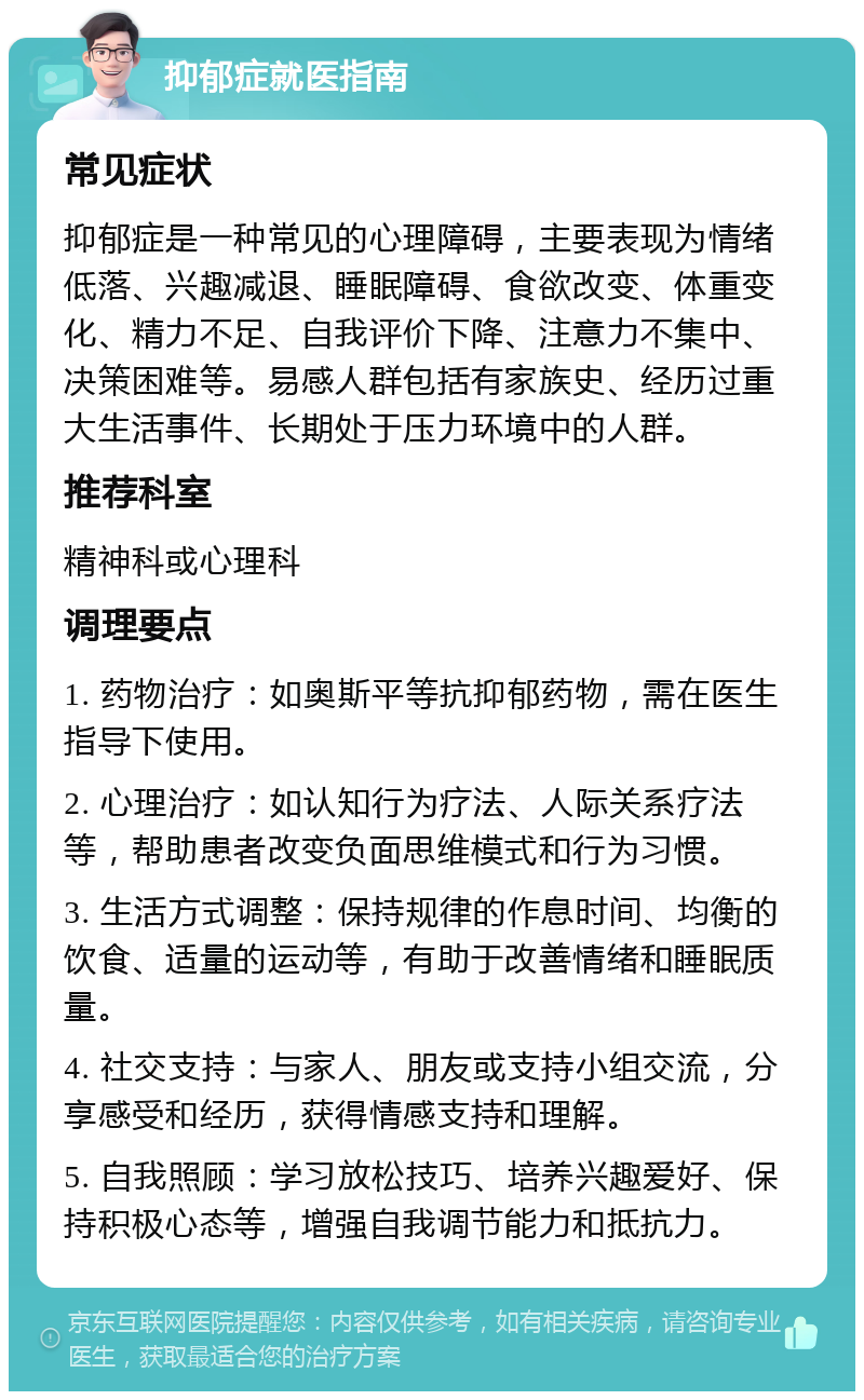 抑郁症就医指南 常见症状 抑郁症是一种常见的心理障碍，主要表现为情绪低落、兴趣减退、睡眠障碍、食欲改变、体重变化、精力不足、自我评价下降、注意力不集中、决策困难等。易感人群包括有家族史、经历过重大生活事件、长期处于压力环境中的人群。 推荐科室 精神科或心理科 调理要点 1. 药物治疗：如奥斯平等抗抑郁药物，需在医生指导下使用。 2. 心理治疗：如认知行为疗法、人际关系疗法等，帮助患者改变负面思维模式和行为习惯。 3. 生活方式调整：保持规律的作息时间、均衡的饮食、适量的运动等，有助于改善情绪和睡眠质量。 4. 社交支持：与家人、朋友或支持小组交流，分享感受和经历，获得情感支持和理解。 5. 自我照顾：学习放松技巧、培养兴趣爱好、保持积极心态等，增强自我调节能力和抵抗力。