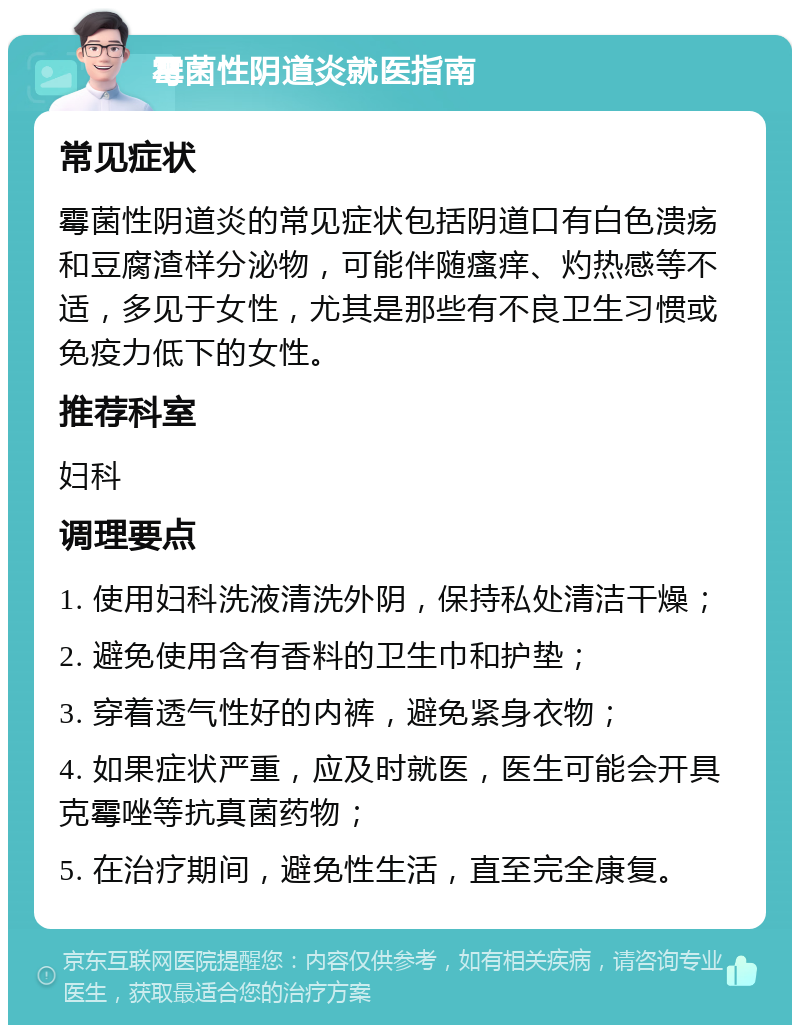 霉菌性阴道炎就医指南 常见症状 霉菌性阴道炎的常见症状包括阴道口有白色溃疡和豆腐渣样分泌物，可能伴随瘙痒、灼热感等不适，多见于女性，尤其是那些有不良卫生习惯或免疫力低下的女性。 推荐科室 妇科 调理要点 1. 使用妇科洗液清洗外阴，保持私处清洁干燥； 2. 避免使用含有香料的卫生巾和护垫； 3. 穿着透气性好的内裤，避免紧身衣物； 4. 如果症状严重，应及时就医，医生可能会开具克霉唑等抗真菌药物； 5. 在治疗期间，避免性生活，直至完全康复。