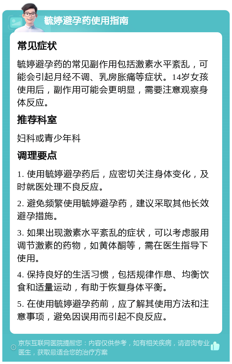 毓婷避孕药使用指南 常见症状 毓婷避孕药的常见副作用包括激素水平紊乱，可能会引起月经不调、乳房胀痛等症状。14岁女孩使用后，副作用可能会更明显，需要注意观察身体反应。 推荐科室 妇科或青少年科 调理要点 1. 使用毓婷避孕药后，应密切关注身体变化，及时就医处理不良反应。 2. 避免频繁使用毓婷避孕药，建议采取其他长效避孕措施。 3. 如果出现激素水平紊乱的症状，可以考虑服用调节激素的药物，如黄体酮等，需在医生指导下使用。 4. 保持良好的生活习惯，包括规律作息、均衡饮食和适量运动，有助于恢复身体平衡。 5. 在使用毓婷避孕药前，应了解其使用方法和注意事项，避免因误用而引起不良反应。