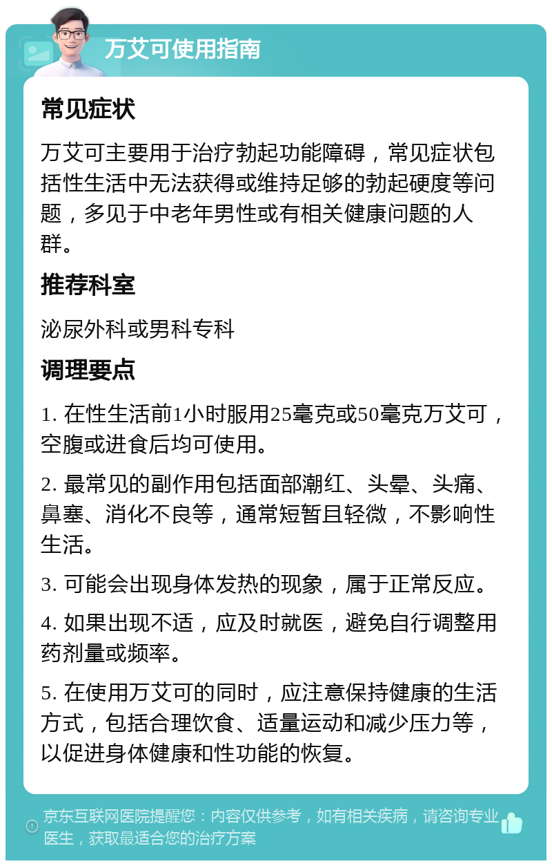 万艾可使用指南 常见症状 万艾可主要用于治疗勃起功能障碍，常见症状包括性生活中无法获得或维持足够的勃起硬度等问题，多见于中老年男性或有相关健康问题的人群。 推荐科室 泌尿外科或男科专科 调理要点 1. 在性生活前1小时服用25毫克或50毫克万艾可，空腹或进食后均可使用。 2. 最常见的副作用包括面部潮红、头晕、头痛、鼻塞、消化不良等，通常短暂且轻微，不影响性生活。 3. 可能会出现身体发热的现象，属于正常反应。 4. 如果出现不适，应及时就医，避免自行调整用药剂量或频率。 5. 在使用万艾可的同时，应注意保持健康的生活方式，包括合理饮食、适量运动和减少压力等，以促进身体健康和性功能的恢复。