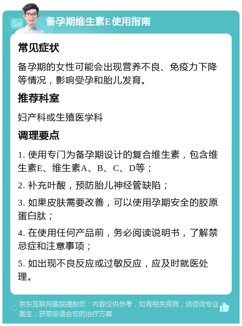 备孕期维生素E使用指南 常见症状 备孕期的女性可能会出现营养不良、免疫力下降等情况，影响受孕和胎儿发育。 推荐科室 妇产科或生殖医学科 调理要点 1. 使用专门为备孕期设计的复合维生素，包含维生素E、维生素A、B、C、D等； 2. 补充叶酸，预防胎儿神经管缺陷； 3. 如果皮肤需要改善，可以使用孕期安全的胶原蛋白肽； 4. 在使用任何产品前，务必阅读说明书，了解禁忌症和注意事项； 5. 如出现不良反应或过敏反应，应及时就医处理。