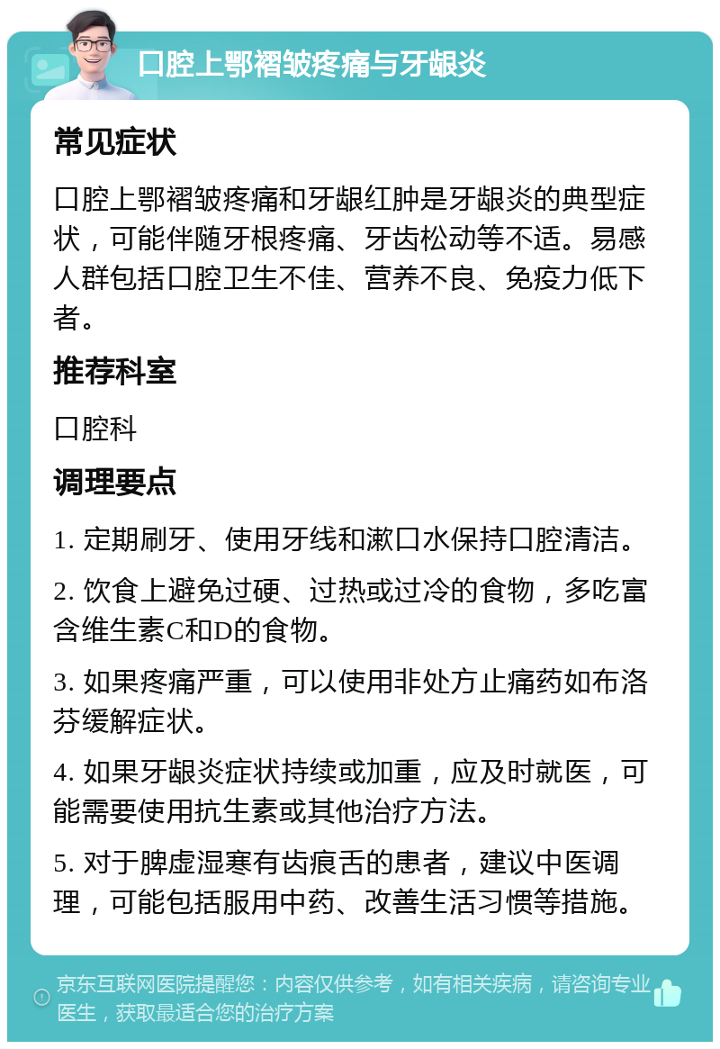 口腔上鄂褶皱疼痛与牙龈炎 常见症状 口腔上鄂褶皱疼痛和牙龈红肿是牙龈炎的典型症状，可能伴随牙根疼痛、牙齿松动等不适。易感人群包括口腔卫生不佳、营养不良、免疫力低下者。 推荐科室 口腔科 调理要点 1. 定期刷牙、使用牙线和漱口水保持口腔清洁。 2. 饮食上避免过硬、过热或过冷的食物，多吃富含维生素C和D的食物。 3. 如果疼痛严重，可以使用非处方止痛药如布洛芬缓解症状。 4. 如果牙龈炎症状持续或加重，应及时就医，可能需要使用抗生素或其他治疗方法。 5. 对于脾虚湿寒有齿痕舌的患者，建议中医调理，可能包括服用中药、改善生活习惯等措施。