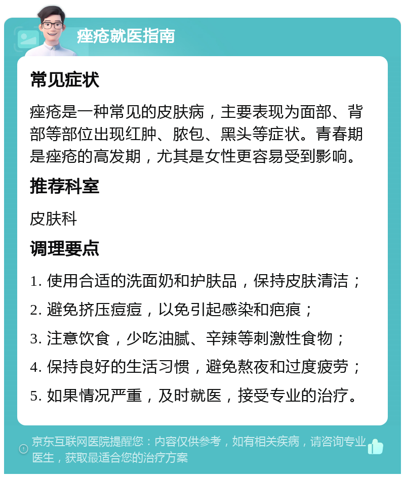 痤疮就医指南 常见症状 痤疮是一种常见的皮肤病，主要表现为面部、背部等部位出现红肿、脓包、黑头等症状。青春期是痤疮的高发期，尤其是女性更容易受到影响。 推荐科室 皮肤科 调理要点 1. 使用合适的洗面奶和护肤品，保持皮肤清洁； 2. 避免挤压痘痘，以免引起感染和疤痕； 3. 注意饮食，少吃油腻、辛辣等刺激性食物； 4. 保持良好的生活习惯，避免熬夜和过度疲劳； 5. 如果情况严重，及时就医，接受专业的治疗。